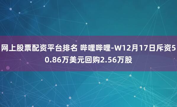 网上股票配资平台排名 哔哩哔哩-W12月17日斥资50.86万美元回购2.56万股