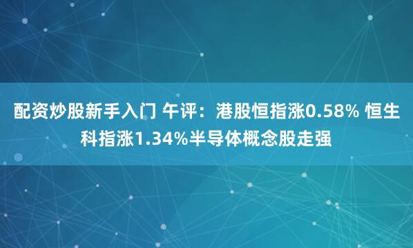 配资炒股新手入门 午评：港股恒指涨0.58% 恒生科指涨1.34%半导体概念股走强