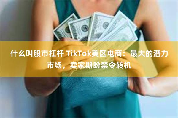 什么叫股市杠杆 TikTok美区电商：最大的潜力市场，卖家期盼禁令转机