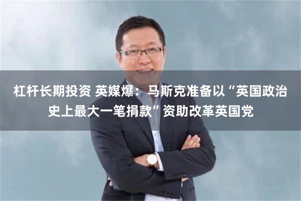 杠杆长期投资 英媒爆：马斯克准备以“英国政治史上最大一笔捐款”资助改革英国党