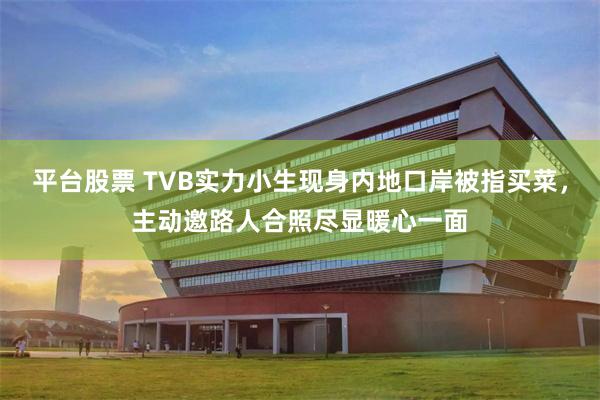 平台股票 TVB实力小生现身内地口岸被指买菜，主动邀路人合照尽显暖心一面