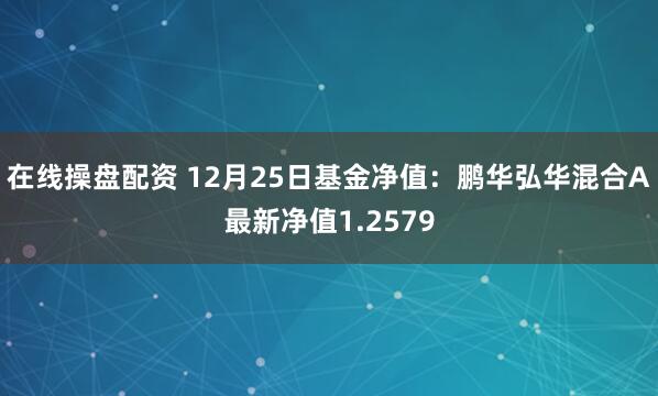 在线操盘配资 12月25日基金净值：鹏华弘华混合A最新净值1.2579