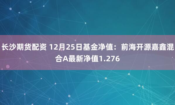 长沙期货配资 12月25日基金净值：前海开源嘉鑫混合A最新净值1.276