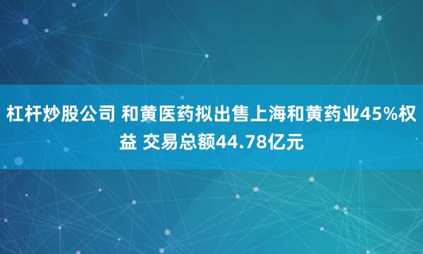 杠杆炒股公司 和黄医药拟出售上海和黄药业45%权益 交易总额44.78亿元