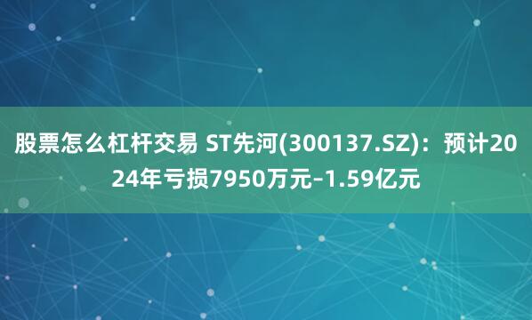 股票怎么杠杆交易 ST先河(300137.SZ)：预计2024年亏损7950万元–1.59亿元