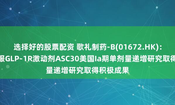 选择好的股票配资 歌礼制药-B(01672.HK)：小分子口服GLP-1R激动剂ASC30美国Ia期单剂量递增研究取得积极成果