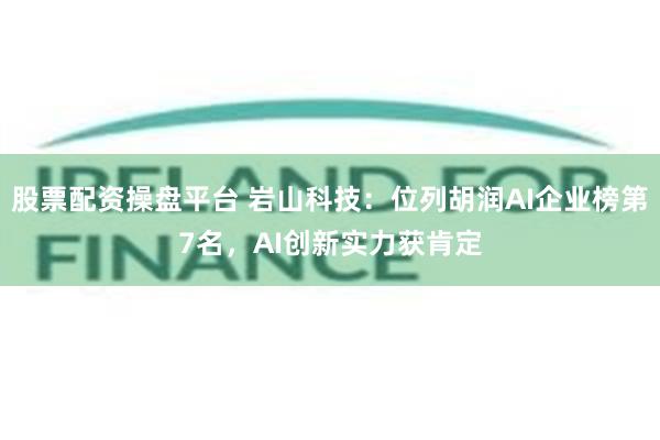 股票配资操盘平台 岩山科技：位列胡润AI企业榜第7名，AI创新实力获肯定