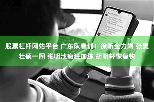 股票杠杆网站平台 广东队春训！徐昕全力竭 张昊壮硕一圈 张明池疯狂加练 胡明轩恢复快