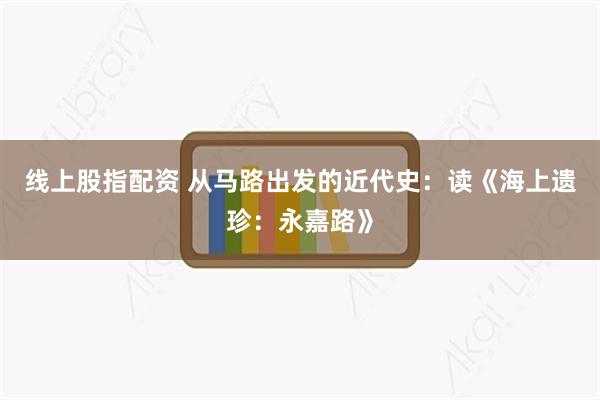 线上股指配资 从马路出发的近代史：读《海上遗珍：永嘉路》