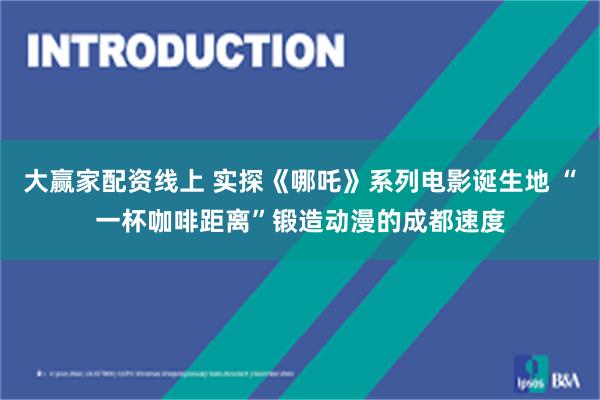 大赢家配资线上 实探《哪吒》系列电影诞生地 “一杯咖啡距离”锻造动漫的成都速度