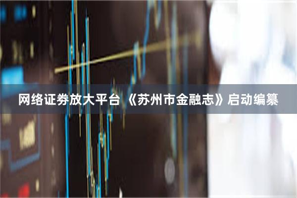 网络证劵放大平台 《苏州市金融志》启动编纂