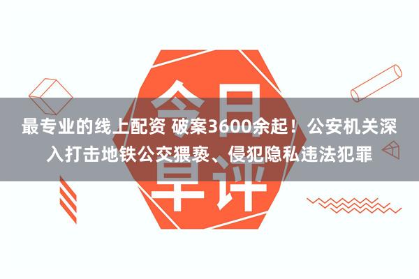 最专业的线上配资 破案3600余起！公安机关深入打击地铁公交猥亵、侵犯隐私违法犯罪