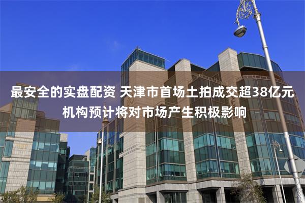 最安全的实盘配资 天津市首场土拍成交超38亿元 机构预计将对市场产生积极影响