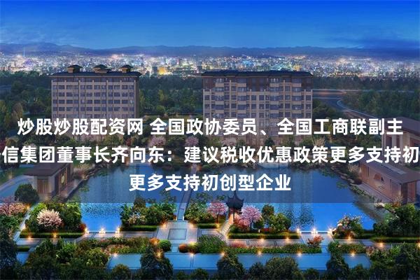 炒股炒股配资网 全国政协委员、全国工商联副主席、奇安信集团董事长齐向东：建议税收优惠政策更多支持初创型企业