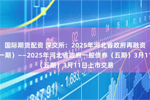 国际期货配资 深交所：2025年河北省政府再融资一般债券（一期）——2025年河北省政府一般债券（五期）3月11日上市交易