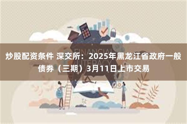 炒股配资条件 深交所：2025年黑龙江省政府一般债券（三期）3月11日上市交易