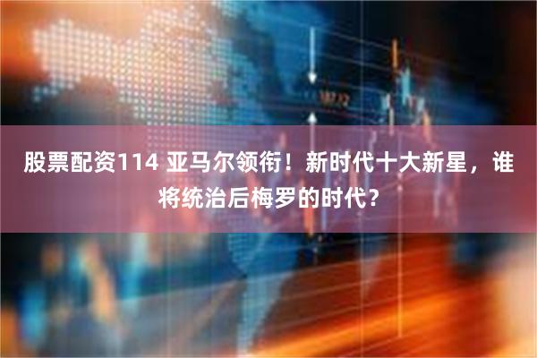 股票配资114 亚马尔领衔！新时代十大新星，谁将统治后梅罗的时代？